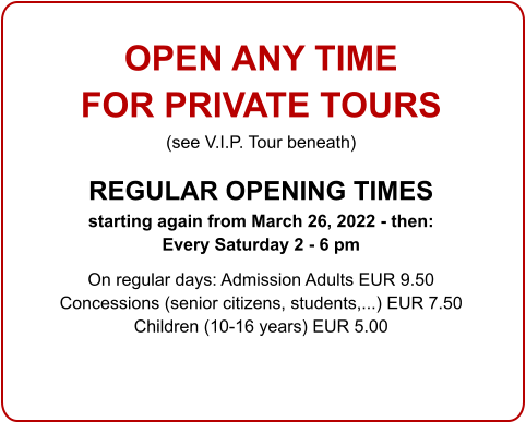 OPEN ANY TIME  FOR PRIVATE TOURS  (see V.I.P. Tour beneath)  REGULAR OPENING TIMES  starting again from March 26, 2022 - then:  Every Saturday 2 - 6 pm  On regular days: Admission Adults EUR 9.50 Concessions (senior citizens, students,...) EUR 7.50 Children (10-16 years) EUR 5.00