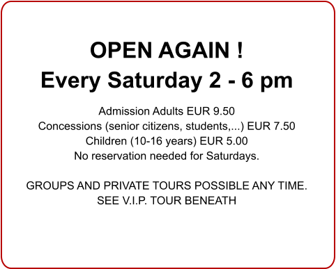 OPEN AGAIN !  Every Saturday 2 - 6 pm  Admission Adults EUR 9.50 Concessions (senior citizens, students,...) EUR 7.50 Children (10-16 years) EUR 5.00 No reservation needed for Saturdays.  GROUPS AND PRIVATE TOURS POSSIBLE ANY TIME.SEE V.I.P. TOUR BENEATH