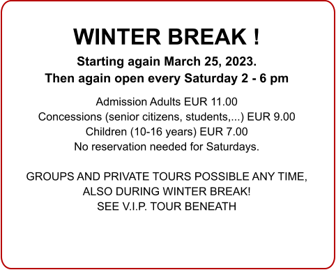 WINTER BREAK ! Starting again March 25, 2023. Then again open every Saturday 2 - 6 pm  Admission Adults EUR 11.00 Concessions (senior citizens, students,...) EUR 9.00 Children (10-16 years) EUR 7.00 No reservation needed for Saturdays.  GROUPS AND PRIVATE TOURS POSSIBLE ANY TIME, ALSO DURING WINTER BREAK!SEE V.I.P. TOUR BENEATH