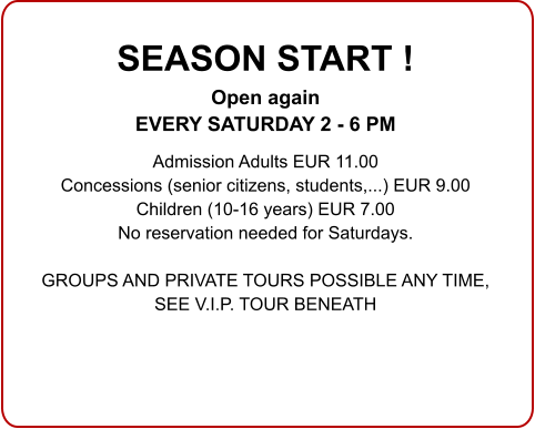 SEASON START ! Open again EVERY SATURDAY 2 - 6 PM  Admission Adults EUR 11.00 Concessions (senior citizens, students,...) EUR 9.00 Children (10-16 years) EUR 7.00 No reservation needed for Saturdays.  GROUPS AND PRIVATE TOURS POSSIBLE ANY TIME,SEE V.I.P. TOUR BENEATH