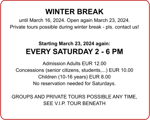 WINTER BREAK until March 16, 2024. Open again March 23, 2024.Private tours possible during winter break - pls. contact us!  Starting March 23, 2024 again:EVERY SATURDAY 2 - 6 PM  Admission Adults EUR 12.00 Concessions (senior citizens, students,...) EUR 10.00 Children (10-16 years) EUR 8.00 No reservation needed for Saturdays.  GROUPS AND PRIVATE TOURS POSSIBLE ANY TIME,SEE V.I.P. TOUR BENEATH