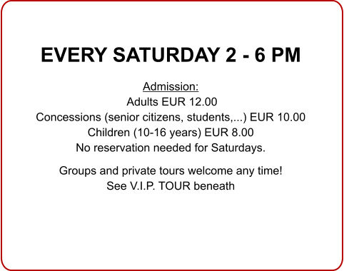  EVERY SATURDAY 2 - 6 PM  Admission: Adults EUR 12.00 Concessions (senior citizens, students,...) EUR 10.00 Children (10-16 years) EUR 8.00 No reservation needed for Saturdays.  Groups and private tours welcome any time!See V.I.P. TOUR beneath