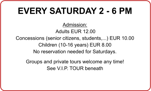 EVERY SATURDAY 2 - 6 PM  Admission: Adults EUR 12.00 Concessions (senior citizens, students,...) EUR 10.00 Children (10-16 years) EUR 8.00 No reservation needed for Saturdays.  Groups and private tours welcome any time!See V.I.P. TOUR beneath