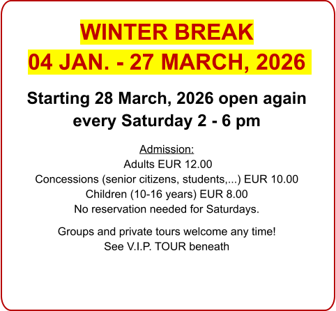 WINTER BREAK  04 JAN. - 27 MARCH, 2026  Starting 28 March, 2026 open again every Saturday 2 - 6 pm  Admission: Adults EUR 12.00 Concessions (senior citizens, students,...) EUR 10.00 Children (10-16 years) EUR 8.00 No reservation needed for Saturdays.  Groups and private tours welcome any time!See V.I.P. TOUR beneath